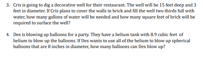 3. Cris is going to dig a decorative well for their restaurant. The well will be 15 feet deep and 3
feet in diameter. If Cris plans to cover the walls in brick and fill the well two thirds full with
water, how many gallons of water will be needed and how many square feet of brick will be
required to surface the well?
4. Dex is blowing up balloons for a party. They have a helium tank with 8.9 cubic feet of
helium to blow up the balloons. If Dex wants to use all of the helium to blow up spherical
balloons that are 8 inches in diameter, how many balloons can Dex blow up?