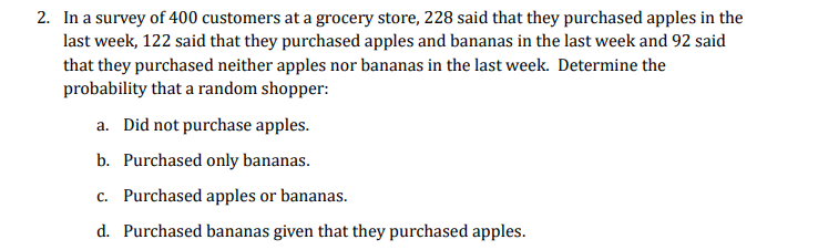 2. In a survey of 400 customers at a grocery store, 228 said that they purchased apples in the
last week, 122 said that they purchased apples and bananas in the last week and 92 said
that they purchased neither apples nor bananas in the last week. Determine the
probability that a random shopper:
a. Did not purchase apples.
b. Purchased only bananas.
c. Purchased apples or bananas.
d. Purchased bananas given that they purchased apples.