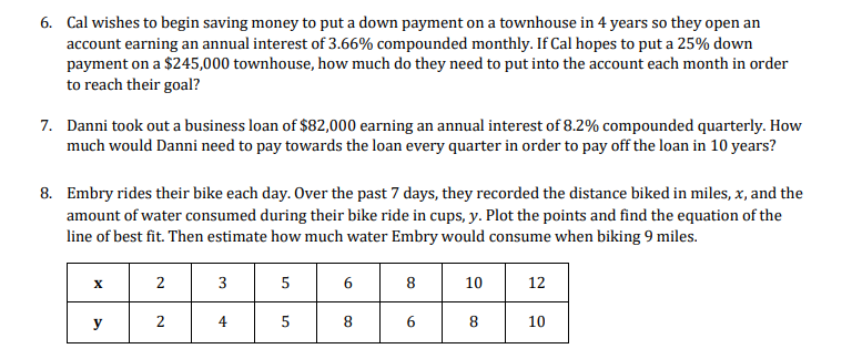 6. Cal wishes to begin saving money to put a down payment on a townhouse in 4 years so they open an
account earning an annual interest of 3.66% compounded monthly. If Cal hopes to put a 25% down
payment on a $245,000 townhouse, how much do they need to put into the account each month in order
to reach their goal?
7. Danni took out a business loan of $82,000 earning an annual interest of 8.2% compounded quarterly. How
much would Danni need to pay towards the loan every quarter in order to pay off the loan in 10 years?
8. Embry rides their bike each day. Over the past 7 days, they recorded the distance biked in miles, x, and the
amount of water consumed during their bike ride in cups, y. Plot the points and find the equation of the
line of best fit. Then estimate how much water Embry would consume when biking 9 miles.
X
y
2
2
3
4
5
5
6
CO
8
6
10
8
12
10