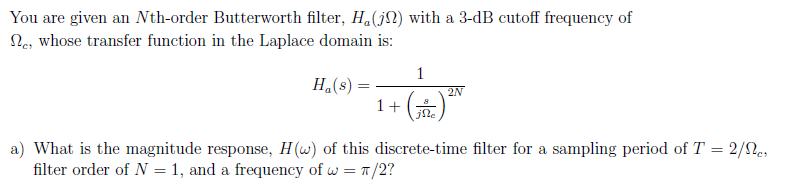 You are given an Nth-order Butterworth filter, H.(jN) with a 3-dB cutoff frequency of
Ne, whose transfer function in the Laplace domain is:
1
H.(s) =
2N
1+
jNe
a) What is the magnitude response, H(w) of this discrete-time filter for a sampling period of T = 2/2e,
filter order of N = 1, and a frequency of w = 1/2?
