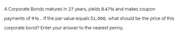 A Corporate Bonds matures in 27 years, yields 8.47% and makes coupon
payments of 9%. If the par value equals $1,000, what should be the price of this
corporate bond? Enter your answer to the nearest penny.