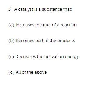 5. A catalyst is a substance that:
(a) Increases the rate of a reaction
(b) Becomes part of the products
(c) Decreases the activation energy
(d) All of the above