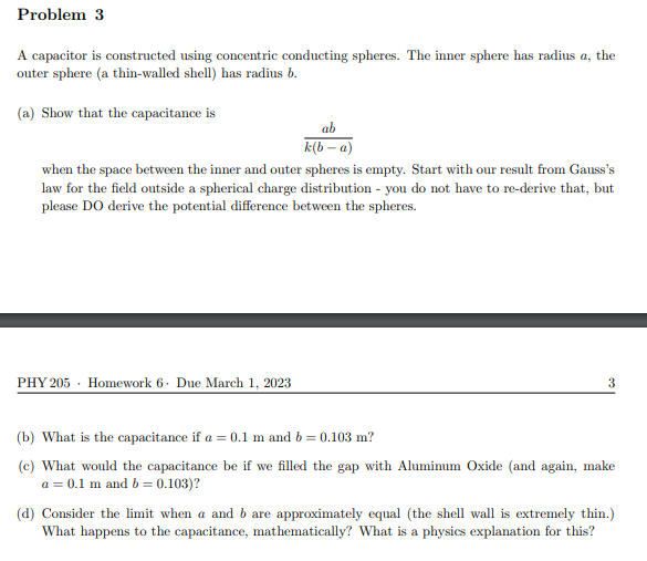 Problem 3
A capacitor is constructed using concentric conducting spheres. The inner sphere has radius a, the
outer sphere (a thin-walled shell) has radius b.
(a) Show that the capacitance is
ab
k(b-a)
when the space between the inner and outer spheres is empty. Start with our result from Gauss's
law for the field outside a spherical charge distribution - you do not have to re-derive that, but
please DO derive the potential difference between the spheres.
PHY 205 Homework 6. Due March 1, 2023
3
(b) What is the capacitance if a = 0.1 m and b = 0.103 m?
(c) What would the capacitance be if we filled the gap with Aluminum Oxide (and again, make
a = 0.1 m and b = 0.103)?
(d) Consider the limit when a and b are approximately equal (the shell wall is extremely thin.)
What happens to the capacitance, mathematically? What is a physics explanation for this?