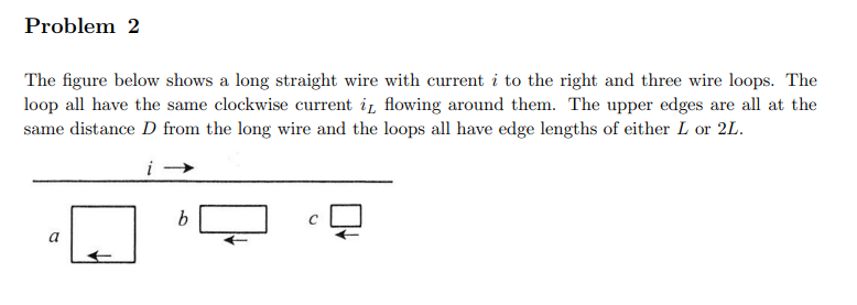 Problem 2
The figure below shows a long straight wire with current i to the right and three wire loops. The
loop all have the same clockwise current i flowing around them. The upper edges are all at the
same distance D from the long wire and the loops all have edge lengths of either L or 2L.
a
b
C