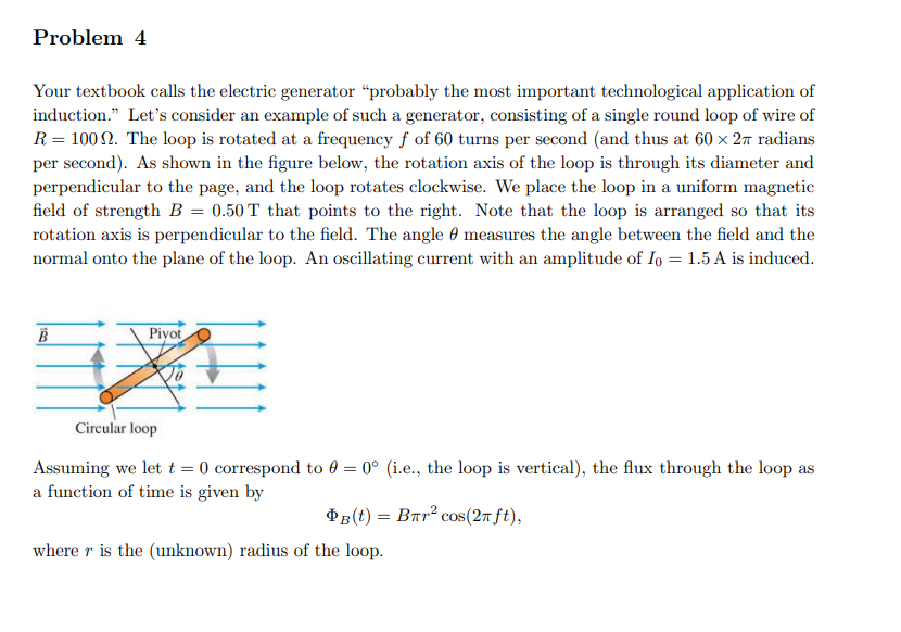 Problem 4
Your textbook calls the electric generator "probably the most important technological application of
induction." Let's consider an example of such a generator, consisting of a single round loop of wire of
R = 100. The loop is rotated at a frequency f of 60 turns per second (and thus at 60 × 2 radians
per second). As shown in the figure below, the rotation axis of the loop is through its diameter and
perpendicular to the page, and the loop rotates clockwise. We place the loop in a uniform magnetic
field of strength B = 0.50 T that points to the right. Note that the loop is arranged so that its
rotation axis is perpendicular to the field. The angle measures the angle between the field and the
normal onto the plane of the loop. An oscillating current with an amplitude of Io = 1.5 A is induced.
B
Pivot
Circular loop
Assuming we let t = 0 correspond to 0 = 0° (i.e., the loop is vertical), the flux through the loop as
a function of time is given by
PB (t) = Bлr² сos (2π ft),
where r is the (unknown) radius of the loop.