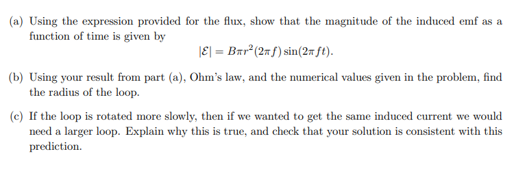 (a) Using the expression provided for the flux, show that the magnitude of the induced emf as a
function of time is given by
|E| = Bπr² (2π f) sin(2π ft).
(b) Using your result from part (a), Ohm's law, and the numerical values given in the problem, find
the radius of the loop.
(c) If the loop is rotated more slowly, then if we wanted to get the same induced current we would
need a larger loop. Explain why this is true, and check that your solution is consistent with this
prediction.