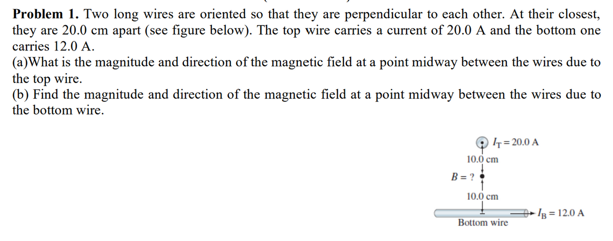 Problem 1. Two long wires are oriented so that they are perpendicular to each other. At their closest,
they are 20.0 cm apart (see figure below). The top wire carries a current of 20.0 A and the bottom one
carries 12.0 A.
(a)What is the magnitude and direction of the magnetic field at a point midway between the wires due to
the top wire.
(b) Find the magnitude and direction of the magnetic field at a point midway between the wires due to
the bottom wire.
IT=20.0 A
10.0 cm
B=?•
10.0 cm
Bottom wire
-IB = 12.0 A