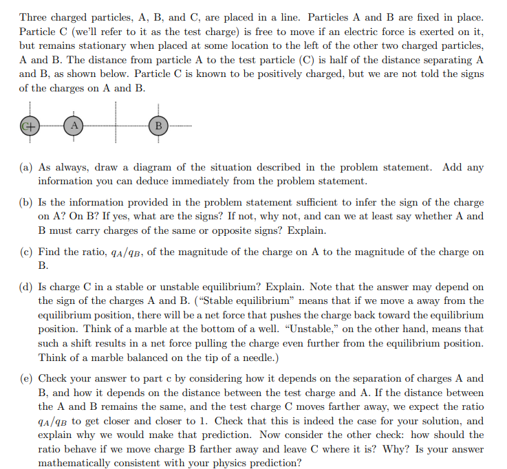 Three charged particles, A, B, and C, are placed in a line. Particles A and B are fixed in place.
Particle C (we'll refer to it as the test charge) is free to move if an electric force is exerted on it,
but remains stationary when placed at some location to the left of the other two charged particles,
A and B. The distance from particle A to the test particle (C) is half of the distance separating A
and B, as shown below. Particle C is known to be positively charged, but we are not told the signs
of the charges on A and B.
C+
A
B
(a) As always, draw a diagram of the situation described in the problem statement. Add any
information you can deduce immediately from the problem statement.
(b) Is the information provided in the problem statement sufficient to infer the sign of the charge
on A? On B? If yes, what are the signs? If not, why not, and can we at least say whether A and
B must carry charges of the same or opposite signs? Explain.
(c) Find the ratio, qA/qB, of the magnitude of the charge on A to the magnitude of the charge on
B.
(d) Is charge C in a stable or unstable equilibrium? Explain. Note that the answer may depend on
the sign of the charges A and B. ("Stable equilibrium" means that if we move a away from the
equilibrium position, there will be a net force that pushes the charge back toward the equilibrium
position. Think of a marble at the bottom of a well. "Unstable," on the other hand, means that
such a shift results in a net force pulling the charge even further from the equilibrium position.
Think of a marble balanced on the tip of a needle.)
(e) Check your answer to part c by considering how it depends on the separation of charges A and
B, and how it depends on the distance between the test charge and A. If the distance between
the A and B remains the same, and the test charge C moves farther away, we expect the ratio
qA/qB to get closer and closer to 1. Check that this is indeed the case for your solution, and
explain why we would make that prediction. Now consider the other check: how should the
ratio behave if we move charge B farther away and leave C where it is? Why? Is your answer
mathematically consistent with your physics prediction?