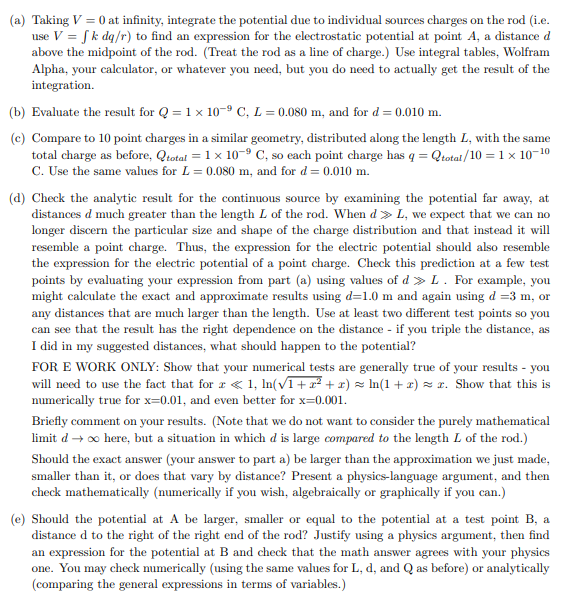 (a) Taking V = 0 at infinity, integrate the potential due to individual sources charges on the rod (i.e.
use V = f k dq/r) to find an expression for the electrostatic potential at point A, a distance d
above the midpoint of the rod. (Treat the rod as a line of charge.) Use integral tables, Wolfram
Alpha, your calculator, or whatever you need, but you do need to actually get the result of the
integration.
(b) Evaluate the result for Q = 1 x 10-9 C, L = 0.080 m, and for d = 0.010 m.
(c) Compare to 10 point charges in a similar geometry, distributed along the length L, with the same
total charge as before, Qtotal = 1 x 10-⁹ C, so each point charge has q = Qtotal/10 = 1 x 10-¹⁰
C. Use the same values for L = 0.080 m, and for d = 0.010 m.
(d) Check the analytic result for the continuous source by examining the potential far away, at
distances d much greater than the length L of the rod. When d > L, we expect that we can no
longer discern the particular size and shape of the charge distribution and that instead it will
resemble a point charge. Thus, the expression for the electric potential should also resemble
the expression for the electric potential of a point charge. Check this prediction at a few test
points by evaluating your expression from part (a) using values of d» L. For example, you
might calculate the exact and approximate results using d=1.0 m and again using d =3 m, or
any distances that are much larger than the length. Use at least two different test points so you
can see that the result has the right dependence on the distance - if you triple the distance, as
I did in my suggested distances, what should happen to the potential?
FOR E WORK ONLY: Show that your numerical tests are generally true of your results - you
will need to use the fact that for x < 1, ln(√1 + x² + x) ≈ ln(1 + x) = x. Show that this is
numerically true for x=0.01, and even better for x=0.001.
Briefly comment on your results. (Note that we do not want to consider the purely mathematical
limit d→ ∞ here, but a situation in which d is large compared to the length L of the rod.)
Should the exact answer (your answer to part a) be larger than the approximation we just made,
smaller than it, or does that vary by distance? Present a physics-language argument, and then
check mathematically (numerically if you wish, algebraically or graphically if you can.)
(e) Should the potential at A be larger, smaller or equal to the potential at a test point B, a
distance d to the right of the right end of the rod? Justify using a physics argument, then find
an expression for the potential at B and check that the math answer agrees with your physics
one. You may check numerically (using the same values for L, d, and Q as before) or analytically
(comparing the general expressions in terms of variables.)
