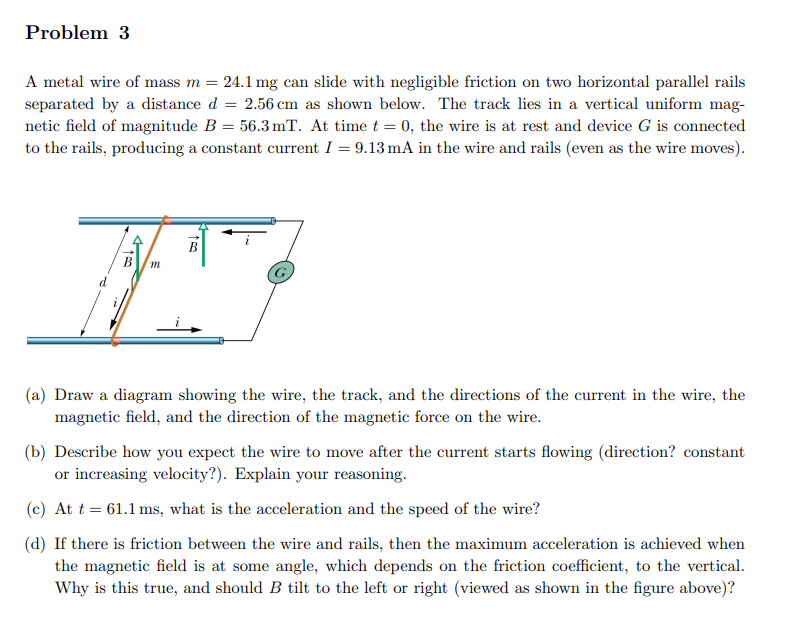 Problem 3
A metal wire of mass m = 24.1 mg can slide with negligible friction on two horizontal parallel rails
separated by a distance d = 2.56 cm as shown below. The track lies in a vertical uniform mag-
netic field of magnitude B = 56.3 mT. At time t = 0, the wire is at rest and device G is connected
to the rails, producing a constant current I = 9.13 mA in the wire and rails (even as the wire moves).
410
150
(a) Draw a diagram showing the wire, the track, and the directions of the current in the wire, the
magnetic field, and the direction of the magnetic force on the wire.
(b) Describe how you expect the wire to move after the current starts flowing (direction? constant
or increasing velocity?). Explain your reasoning.
(c) At t = 61.1 ms, what is the acceleration and the speed of the wire?
(d) If there is friction between the wire and rails, then the maximum acceleration is achieved when
the magnetic field is at some angle, which depends on the friction coefficient, to the vertical.
Why is this true, and should B tilt to the left or right (viewed as shown in the figure above)?