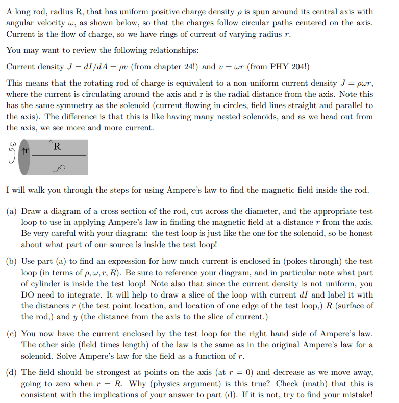 A long rod, radius R, that has uniform positive charge density p is spun around its central axis with
angular velocity w, as shown below, so that the charges follow circular paths centered on the axis.
Current is the flow of charge, so we have rings of current of varying radius r.
You may want to review the following relationships:
Current density J = dI/dA = pv (from chapter 24!) and v=wr (from PHY 204!)
This means that the rotating rod of charge is equivalent to a non-uniform current density J = pwr,
where the current is circulating around the axis and r is the radial distance from the axis. Note this
has the same symmetry as the solenoid (current flowing in circles, field lines straight and parallel to
the axis). The difference is that this is like having many nested solenoids, and as we head out from
the axis, we see more and more current.
R
I will walk you through the steps for using Ampere's law to find the magnetic field inside the rod.
(a) Draw a diagram of a cross section of the rod, cut across the diameter, and the appropriate test
loop to use in applying Ampere's law in finding the magnetic field at a distance r from the axis.
Be very careful with your diagram: the test loop is just like the one for the solenoid, so be honest
about what part of our source is inside the test loop!
(b) Use part (a) to find an expression for how much current is enclosed in (pokes through) the test
loop (in terms of p, w, r, R). Be sure to reference your diagram, and in particular note what part
of cylinder is inside the test loop! Note also that since the current density is not uniform, you
DO need to integrate. It will help to draw a slice of the loop with current dI and label it with
the distances r (the test point location, and location of one edge of the test loop,) R (surface of
the rod,) and y (the distance from the axis to the slice of current.)
(c) You now have the current enclosed by the test loop for the right hand side of Ampere's law.
The other side (field times length) of the law is the same as in the original Ampere's law for a
solenoid. Solve Ampere's law for the field as a function of r.
(d) The field should be strongest at points on the axis (at r = 0) and decrease as we move away,
going to zero when r = R. Why (physics argument) is this true? Check (math) that this is
consistent with the implications of your answer to part (d). If it is not, try to find your mistake!