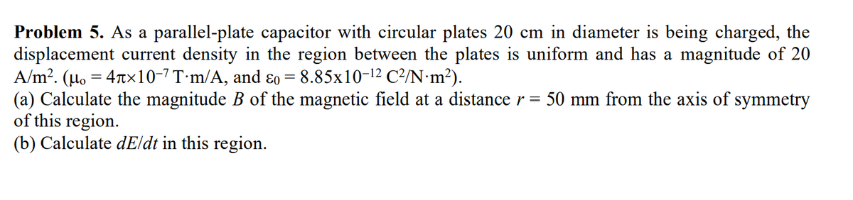 Problem 5. As a parallel-plate capacitor with circular plates 20 cm in diameter is being charged, the
displacement current density in the region between the plates is uniform and has a magnitude of 20
A/m². (µ₁ = 4×10−7 T·m/A, and &o = 8.85x10-¹2 C²/N·m²).
(a) Calculate the magnitude B of the magnetic field at a distance r = 50 mm from the axis of symmetry
of this region.
(b) Calculate dE/dt in this region.