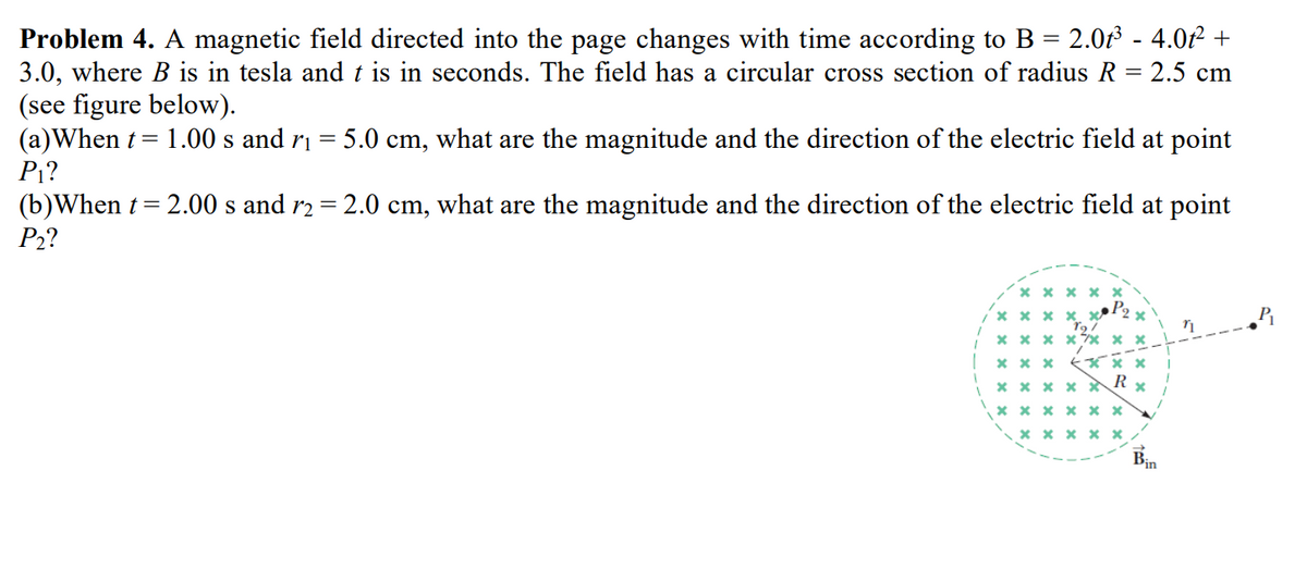 Problem 4. A magnetic field directed into the page changes with time according to B = 2.0t³ - 4.0ť² +
3.0, where B is in tesla and t is in seconds. The field has a circular cross section of radius R = 2.5 cm
(see figure below).
(a) When t= 1.00 s and r₁= 5.0 cm, what are the magnitude and the direction of the electric field at point
P₁?
(b)When t = 2.00 s and r2 = 2.0 cm, what are the magnitude and the direction of the electric field at point
P₂?
xxxxx
xxxxx
xxxx** **
xxx
T97
xxx
R
x
xxxxx
******
xxxxx
Bin
n
P₁