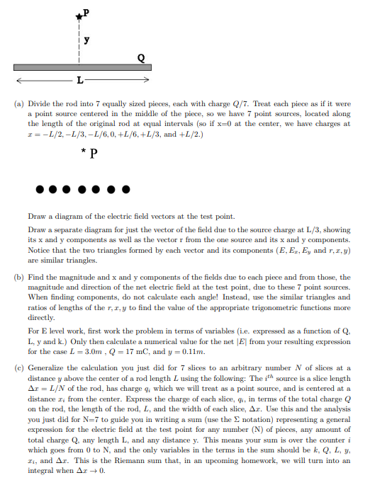 L
(a) Divide the rod into 7 equally sized pieces, each with charge Q/7. Treat each piece as if it were
a point source centered in the middle of the piece, so we have 7 point sources, located along
the length of the original rod at equal intervals (so if x=0 at the center, we have charges at
x = −L/2, –L/3,–L/6, 0, +L/6, +L/3, and +L/2.)
*P
Draw a diagram of the electric field vectors at the test point.
Draw a separate diagram for just the vector of the field due to the source charge at L/3, showing
its x and y components as well as the vector r from the one source and its x and y components.
Notice that the two triangles formed by each vector and its components (E, E₂, E, and r, x, y)
are similar triangles.
(b) Find the magnitude and x and y components of the fields due to each piece and from those, the
magnitude and direction of the net electric field at the test point, due to these 7 point sources.
When finding components, do not calculate each angle! Instead, use the similar triangles and
ratios of lengths of the r, z, y to find the value of the appropriate trigonometric functions more
directly.
For E level work, first work the problem in terms of variables (i.e. expressed as a function of Q.
L, y and k.) Only then calculate a numerical value for the net |E| from your resulting expression
for the case L = 3.0m, Q = 17 mC, and y = 0.11m.
(c) Generalize the calculation you just did for 7 slices to an arbitrary number N of slices at a
distance y above the center of a rod length L using the following: The ith source is a slice length
Ar = L/N of the rod, has charge q, which we will treat as a point source, and is centered at a
distance z from the center. Express the charge of each slice, q, in terms of the total charge Q
on the rod, the length of the rod, L, and the width of each slice, Ar. Use this and the analysis
you just did for N=7 to guide you in writing a sum (use the Σ notation) representing a general
expression for the electric field at the test point for any number (N) of pieces, any amount of
total charge Q, any length L, and any distance y. This means your sum is over the counter i
which goes from 0 to N, and the only variables in the terms in the sum should be k, Q, L. y.
Ti, and Az. This is the Riemann sum that, in an upcoming homework, we will turn into an
integral when Az → 0.