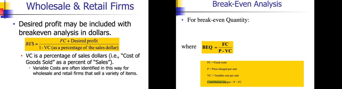 Wholesale & Retail Firms
• Desired profit may be included with
breakeven analysis in dollars.
FC + Desired profit
BE$=
1- VC (as a percentage of the sales dollar)
• VC is a percentage of sales dollars (i.e., "Cost of
Goods Sold" as a percent of "Sales").
Variable Costs are often identified in this way for
wholesale and retail firms that sell a variety of items.
.
Break-Even Analysis
For break-even Quantity:
FC
P-VC
where BEQ =:
FC = Fixed costs
P-Price charged per unit
VC-Variable cost per unit
Contribution margin-P-VC