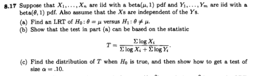 8.17 Suppose that X₁,..., X are iid with a beta(,1) pdf and Y₁,..., Ym are iid with a
beta(0, 1) pdf. Also assume that the Xs are independent of the Ys.
(a) Find an LRT of Ho: 0= μ versus H₁ : 0‡μ.
(b) Show that the test in part (a) can be based on the statistic
T=
Elog X₁
Slog X. + Slog Y,
(c) Find the distribution of T when Ho is true, and then show how to get a test of
size a == .10.