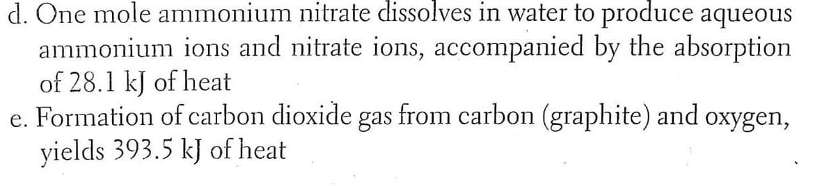 d. One mole ammonium nitrate dissolves in water to produce aqueous
ammonium ions and nitrate ions, accompanied by the absorption
of 28.1 kJ of heat
e. Formation of carbon dioxide gas from carbon (graphite) and oxygen,
yields 393.5 kJ of heat
