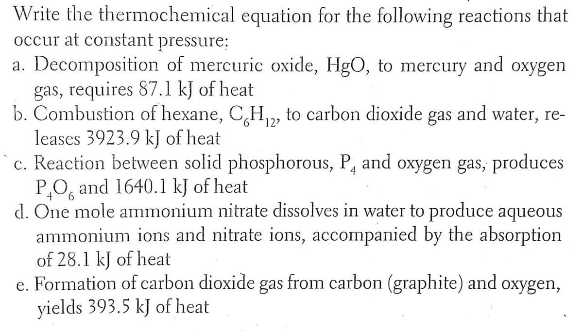 Write the thermochemical equation for the following reactions that
occur at constant pressure:
a. Decomposition of mercuric oxide, HgO, to mercury and oxygen
gas, requires 87.1 kJ of heat
b. Combustion of hexane, CH, to carbon dioxide gas and water, re-
leases 3923.9 kJ of heat
c. Reaction between solid phosphorous, P, and oxygen gas, produces
P.O, and 1640.1 kJ of heat
d. One mole ammonium nitrate dissolves in water to produce aqueous
ammonium ions and nitrate ions, accompanied by the absorption
of 28.1 kJ of heat
e. Formation of carbon dioxide gas from carbon (graphite) and oxygen,
yields 393.5 kJ of heat
12?
4
