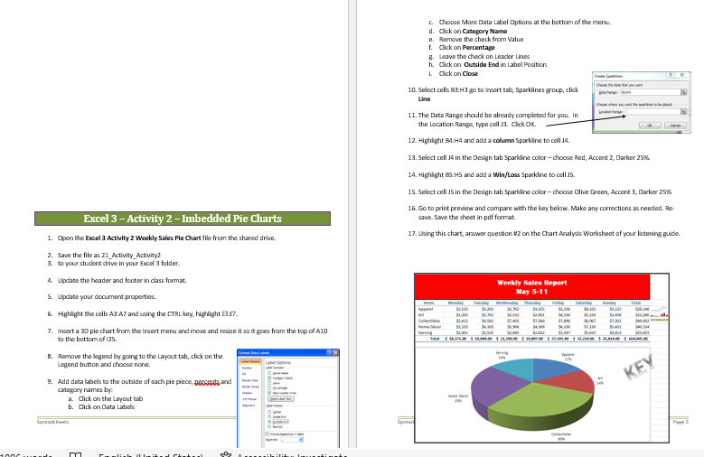 Excel 3 - Activity 2 - Imbedded Pie Charts
1. Open the Excel 3 Activity 2 Weekly Sales Pie Chart file from the shared drive.
2. Save the file as 21 Activity Activity2
3. to your student drive in your Excel 3 folder.
4. Update the header and footer in class format.
5. Update your document properties.
6. Highlight the cells A3:A7 and using the CTRL key, highlight 13:17.
7. Insert a 3D ple chart from the Insert menu and move and resize it so it goes from the top of A10
to the bottom of 125.
8. Remove the legend by going to the Layout tab, click on the
Legend button and choose none.
9. Add data labels to the outside of each pie plece, Band
category names by
a. Click on the Layout tab
b. Click on Data Labels
m
Cumlish (United Chakr
50₂
Spread
c. Choose More Data Label Options at the bottom of the menu.
d. Click on Category Name
e. Remove the check from Value
f. Click on Percentage
g. Leave the check on Leader Lines
h. Click on Outside End in Label Position
1. Click on Close
THAI HO
10. Select cells 83:H3 go to Insert tab, Sparklines group, click
Line
11. The Data Range should be already completed for you. In
the Location Range, type cell J3. Click OK.
12. Highlight B4:H4 and add a column Sparkline to cell 14.
13. Select cell 34 in the Design tab Sparkline color-choose Red, Accent 2, Darker 25%
14. Highlight B5:H5 and add a Win/Loss Sparkline to cell 15.
15. Select cell J5 in the Design tab Sparkline color-choose Olive Green, Accent 3, Darker 25%
16. Go to print preview and compare with the key below. Make any corrections as needed. Re-
save. Save the sheet in pdf format.
17. Using this chart, answer question #2 on the Chart Analysis Worksheet of your listening guide.
Weekly Sales Report
May 5-11
Torsday Wednesday Thursday Hiday Saturday
Total
SLS
56,123
A
$4.316
Collect
$1,231
500
94.00
S
SLI $2,50
$4
Total $14,175.00 $15,094.00 $ 21,100.00 $ 11,00.00 $ 27,305.00 $ 31,204.00 $25,814.00 $164.005.00
54.3
54.100 17.11
Serving
lerving
KEY
Spread
js
Page 5