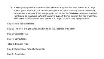 2. A startup company has an overall of its states of 90% that has been settled for 20 days.
A tech group enthusiast has randomly sample of 89 of the company's claim to test and
validate this statement. If the tech group found out that the 56 of the claims were settled
in 20 days, do they have sufficient reason to support their contention that has fewer than
80% of the claims that has been settled in 20 days? Use 5% level of significance
Step 1: State the hypotheses.
Step 2: The level of significance, onetwo-talled test, degrees of freedom
Step 3: Statistical Test
Step 4: Computation
Step 5: Decision Rule
Step 6: Reject Ho or Failed to Reject Ho
Step 7: Conclusion