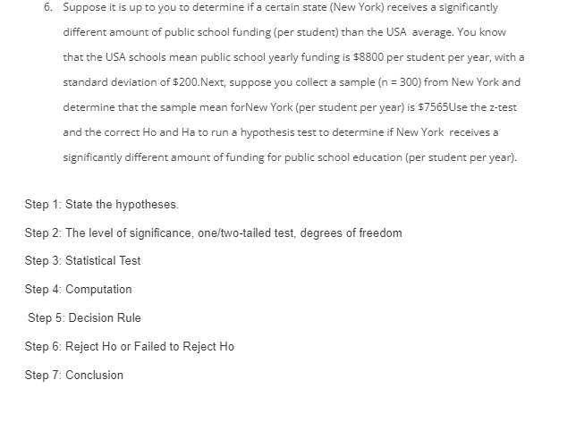 6. Suppose it is up to you to determine if a certain state (New York) receives a significantly
different amount of public school funding (per student) than the USA average. You know
that the USA schools mean public school yearly funding is $8800 per student per year, with a
standard deviation of $200. Next, suppose you collect a sample (n = 300) from New York and
determine that the sample mean forNew York (per student per year) is $7565Use the z-test
and the correct Ho and Ha to run a hypothesis test to determine if New York receives a
significantly different amount of funding for public school education (per student per year).
Step 1: State the hypotheses.
Step 2: The level of significance, one/two-tailed test, degrees of freedom
Step 3: Statistical Test
Step 4: Computation
Step 5: Decision Rule
Step 6: Reject Ho or Failed to Reject Ho
Step 7: Conclusion