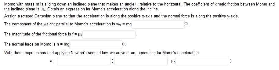 Momo with mass m is sliding down an inclined plane that makes an angle D relative to the horizontal. The coefficient of kinetic friction between Momo and
the inclined plane is Pk. Obtain an expression for Momo's acceleration along the incline.
Assign a rotated Cartesian plane so that the acceleration is along the positive x-axis and the normal force is along the positive y-axis.
The component of the weight parallel to Momo's acceleration is wx = mg
Ф.
The magnitude of the frictional force is f= Hk
The normal force on Momo is n = mg
With these expressions and applying Newton's second law, we arrive at an expression for Momo's acceleration:
a =
- Pk
