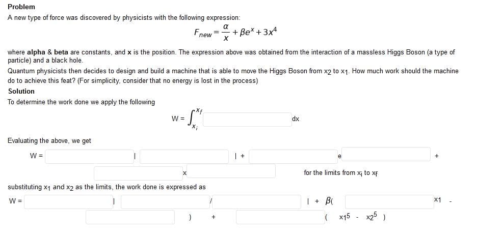 Problem
A new type of force was discovered by physicists with the following expression:
a
Fnew
+ Bex + 3x4
where alpha & beta are constants, and x is the position. The expression above was obtained from the interaction of a massless Higgs Boson (a type of
particle) and a black hole.
Quantum physicists then decides to design and build a machine that is able to move the Higgs Boson from x2 to x1. How much work should the machine
do to achieve this feat? (For simplicity, consider that no energy is lost in the process)
Solution
To determine the work done we apply the following
Xf
W =
dx
Evaluating the above, we get
W =
e
X
for the limits from xj to xf
substituting x1 and x2 as the limits, the work done is expressed as
W =
| + B
х1
( x15
x25 )
