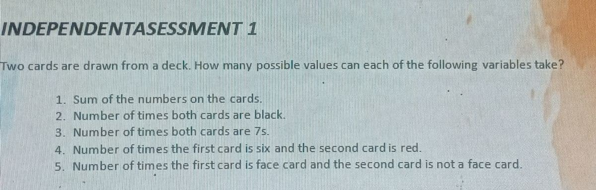 INDEPENDENTASESSMENT 1
Two cards are drawn from a deck. How many possible values can each of the following variables take?
1. Sum of the numbers on the cards.
2. Number of times both cards are black.
3. Number of times both cards are 7s.
4. Number of times the first card is six and the second card is red.
5. Number of times the first card is face card and the second card is not a face card.
