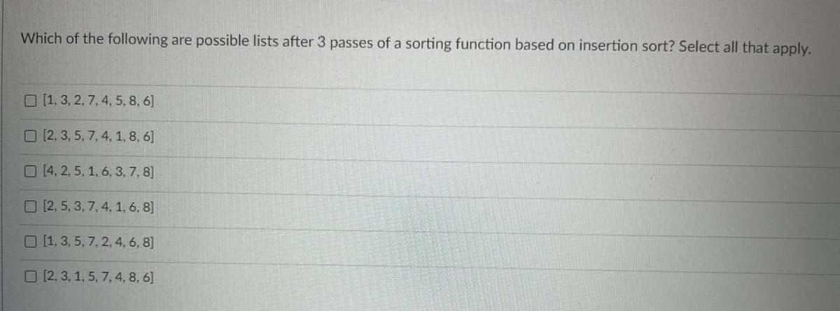 Which of the following are possible lists after 3 passes of a sorting function based on insertion sort? Select all that apply.
O [1, 3, 2, 7, 4, 5, 8, 6]
O [2, 3, 5, 7, 4, 1, 8, 6]
O(4, 2, 5, 1, 6, 3, 7, 8]
O [2, 5, 3, 7, 4, 1, 6, 8]
O [1, 3, 5, 7, 2, 4, 6, 8]
O [2, 3, 1, 5, 7, 4, 8, 6]
