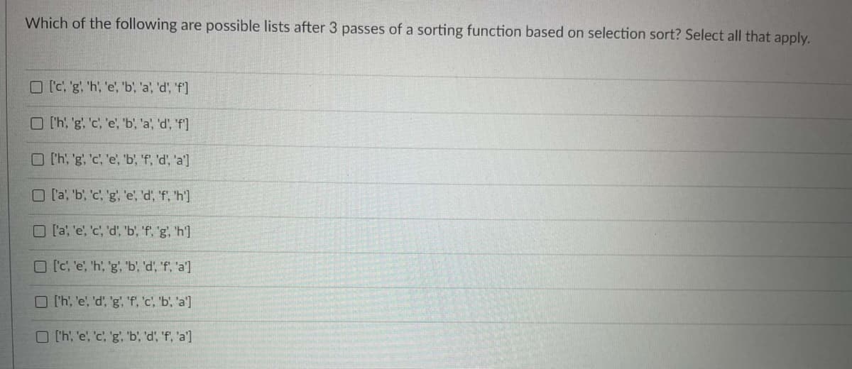 Which of the following are possible lists after 3 passes of a sorting function based on selection sort? Select all that apply.
O [c, 'g 'h, 'e, 'b, 'a, 'd, 'f]
O th, 'g. 'c, 'e, b, 'a, 'd', 'f]
O Ch, 'g, 'c, 'e, b, 'f, 'd', 'a']
O [a, 'b, 'c, 'g, 'e, 'd, 'f, 'h']
O l'a, 'e', 'c', 'd', 'b', 'f, 'g, 'h']
O [C, 'e, 'h, 'g, 'b, 'd', 'f, 'a']
O l'h, 'e', 'd, 'g, 'f, c, 'b, 'a]
O 'h, 'e, 'c, 'g, 'b', 'd, 'f, 'a']
