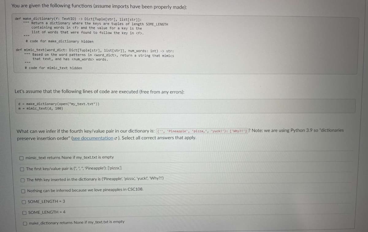 You are given the following functions (assume imports have been properly made):
def make_dictionary(f: TextI0) -> Dict[Tuple[str], list[str]]:
*" Return a dictionary where the keys are tuples of length SOME LENGTH
containing words in <f> and the value for a key is the
list of words that were found to follow the key in <f>,
# code for make_dictionary hidden
def mimic_text(word_dict: Dict[Tuple[str], list[str]], num_words: int) -> str:
" Based on the word patterns in <word_dict>, return a string that mimics
that text, and has <num_words> words.
# code for mimic_text hidden
Let's assume that the following lines of code are executed (free from any errors):
d = make_dictionary(open("my_text.txt"))
m - mimic_text(d, 100)
What can we infer if the fourth key/value pair in our dictionary is: (", 'Pineapple', "pizza,, "yuck! ): ['Why?!1? Note: we are using Python 3.9 so "dictionaries
preserve insertion order" (see documentation e). Select all correct answers that apply.
O mimic_text returns None if my_text.txt is empty
O The first key/value pair is (", ",". 'Pineapple'): ['pizza;)
O The fifth key inserted in the dictionary is ('Pineapple', 'pizza, 'yuck!", "Why?!")
O Nothing can be inferred because we love pineapples in CSC108.
O SOME LENGTH = 3
O SOME LENGTH = 4
O make_dictionary returns None if my_text.txt is empty
