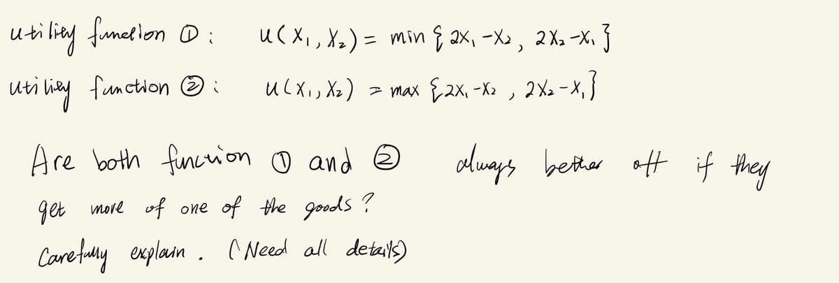 utiling funelion D:
uC Xi, Xx) = min & ax, -X», 2X, -X. }
uti liay function O :
UcXis Xx) = max E2x, -X» , {
2X2 -X,
Are both fincrion o and ☺
always bether off if they
get more of one of the goods ?
Care fudly explain. ^ Need all detailks)
