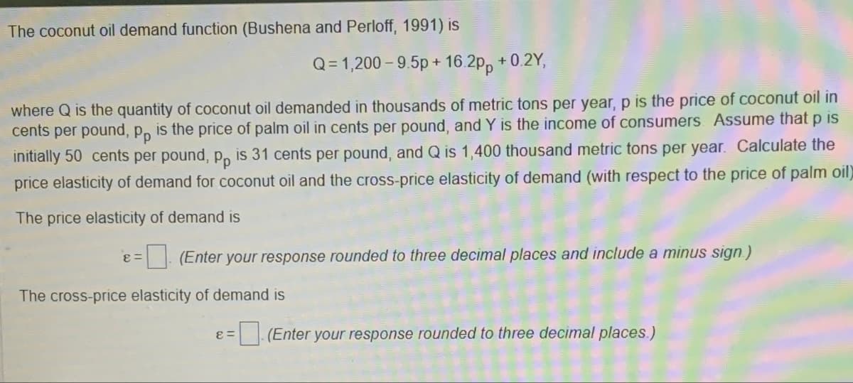 The coconut oil demand function (Bushena and Perloff, 1991) is
Q=1,200-9.5p+16.2pp +0.2Y,
where Q is the quantity of coconut oil demanded in thousands of metric tons per year, p is the price of coconut oil in
cents per pound, pp is the price of palm oil in cents per pound, and Y is the income of consumers. Assume that p is
initially 50 cents per pound, pp is 31 cents per pound, and Q is 1,400 thousand metric tons per year. Calculate the
price elasticity of demand for coconut oil and the cross-price elasticity of demand (with respect to the price of palm oil)
The price elasticity of demand is
8=
(Enter your response rounded to three decimal places and include a minus sign.)
The cross-price elasticity of demand is
8=
☐ (Enter your response rounded to three decimal places.)