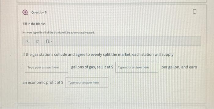 Question 5
Fill in the Blanks
Answers typed in all of the blanks will be automatically saved.
X
X
Ω
If the gas stations collude and agree to evenly split the market, each station will supply
R
Type your answer here
gallons of gas, sell it at $ Type your answer here
per gallon, and earn
an economic profit of $ Type your answer here