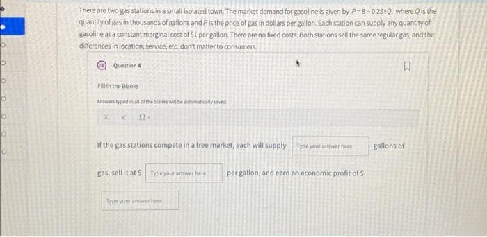 0
o
There are two gas stations in a small isolated town. The market demand for gasoline is given by P-8-0.25xQ, where Q is the
quantity of gas in thousands of gallons and P is the price of gas in dollars per gallon. Each station can supply any quantity of
gasoline at a constant marginal cost of $1 per gallon. There are no fixed costs. Both stations sell the same regular gas, and the
differences in location, service, etc. don't matter to consumers.
Question 4
Fill in the Blanks
Antwers typed in all of the blanks will be automatically saved
口
O
If the gas stations compete in a free market, each will supply Type your answer here
gallons of
gas, sell it at $ Type your answer here
per gallon, and earn an economic profit of S
Type your answer here