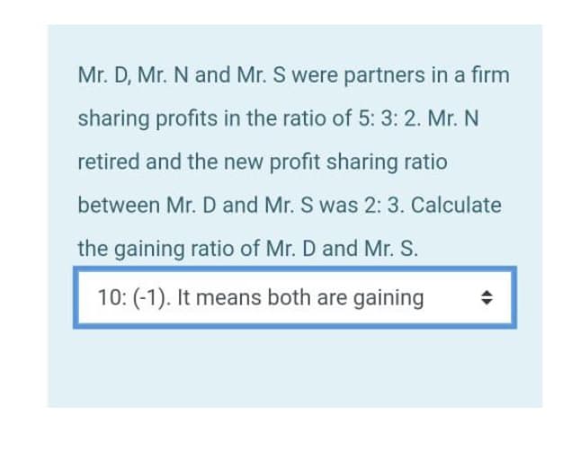 Mr. D, Mr. N and Mr. S were partners in a firm
sharing profits in the ratio of 5: 3: 2. Mr. N
retired and the new profit sharing ratio
between Mr. D and Mr. S was 2: 3. Calculate
the gaining ratio of Mr. D and Mr. S.
10: (-1). It means both are gaining
