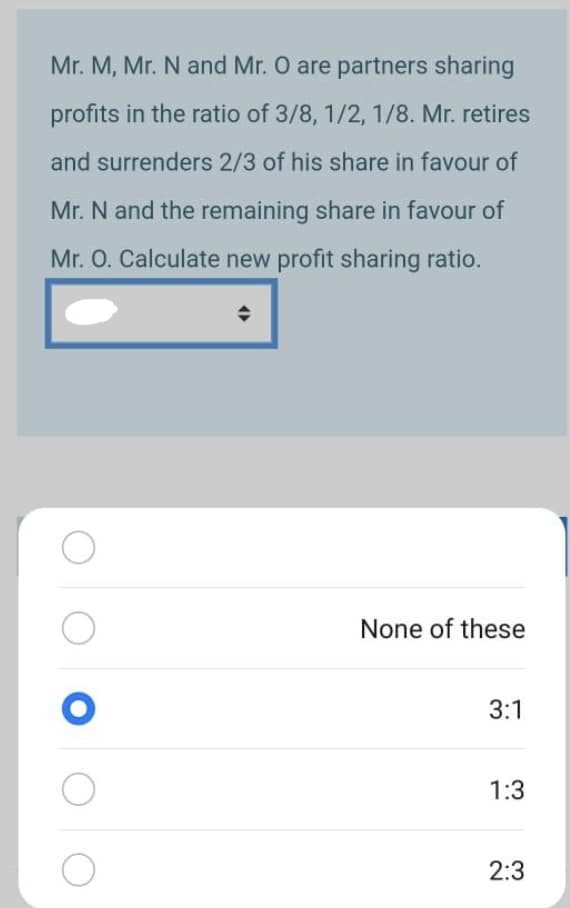 Mr. M, Mr. N and Mr. O are partners sharing
profits in the ratio of 3/8, 1/2, 1/8. Mr. retires
and surrenders 2/3 of his share in favour of
Mr. N and the remaining share in favour of
Mr. O. Calculate new profit sharing ratio.
None of these
3:1
1:3
2:3
