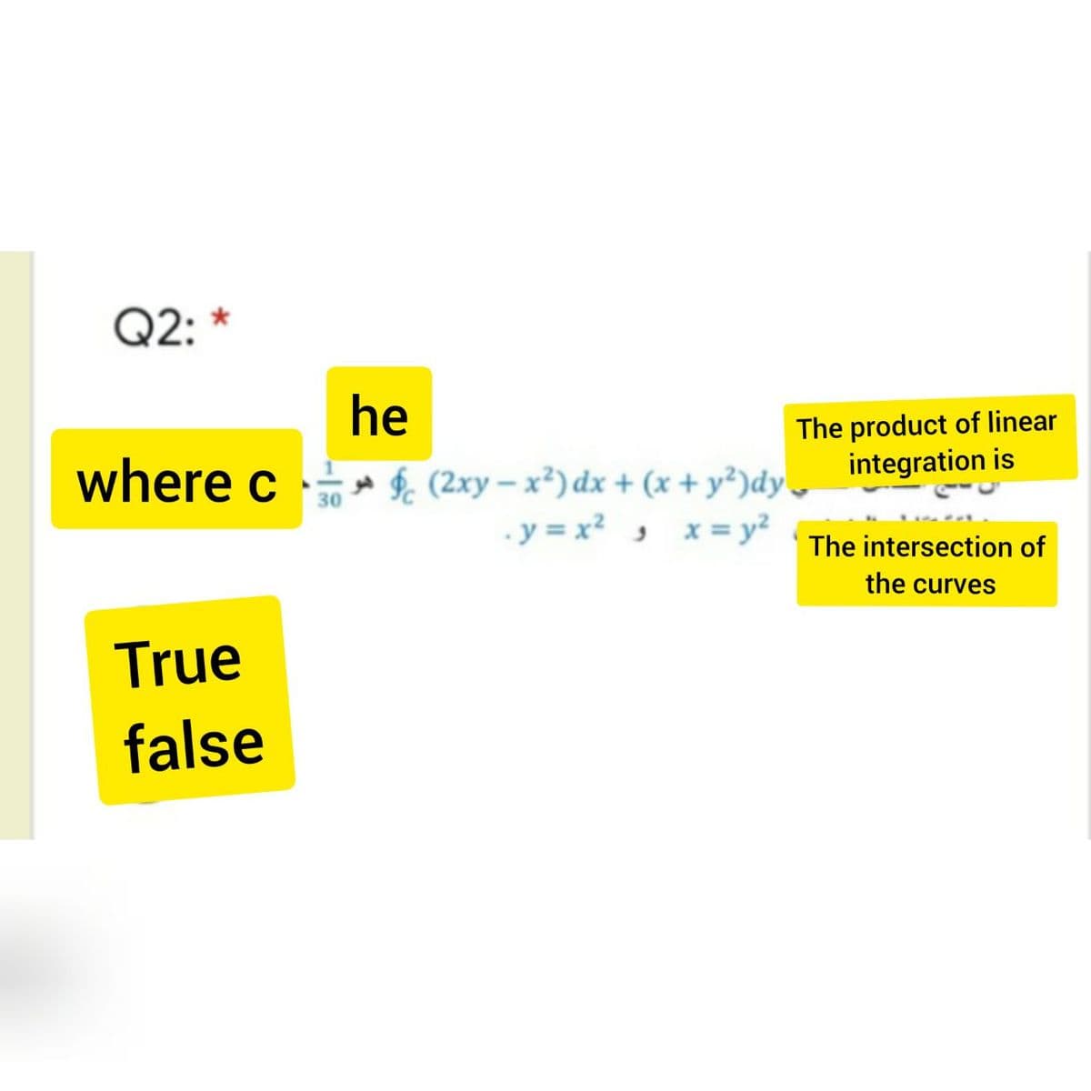 Q2: *
he
where c $ (2xy – x³) dx + (x+ y²)dy,
The product of linear
integration is
30
.y = x? , x= y²
The intersection of
the curves
True
false
