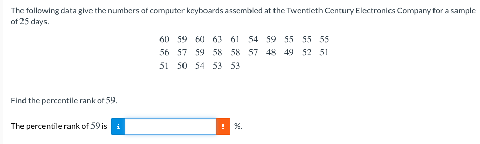 The following data give the numbers of computer keyboards assembled at the Twentieth Century Electronics Company for a sample
of 25 days.
60 59 60 63 61 54 59 55 55 55
56 57 59 58 58 57 48 49 52 51
51 50 54 53 53
Find the percentile rank of 59.
The percentile rank of 59 is i
! %.
