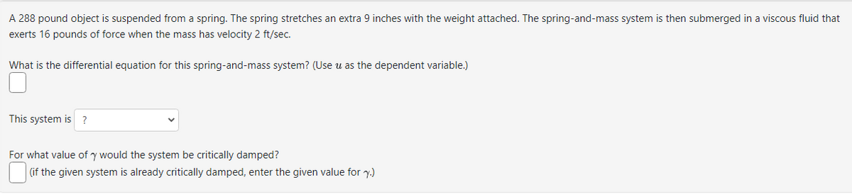 A 288 pound object is suspended from a spring. The spring stretches an extra 9 inches with the weight attached. The spring-and-mass system is then submerged in a viscous fluid that
exerts 16 pounds of force when the mass has velocity 2 ft/sec.
What is the differential equation for this spring-and-mass system? (Use u as the dependent variable.)
This system is ?
For what value of y would the system be critically damped?
(if the given system is already critically damped, enter the given value for y.)