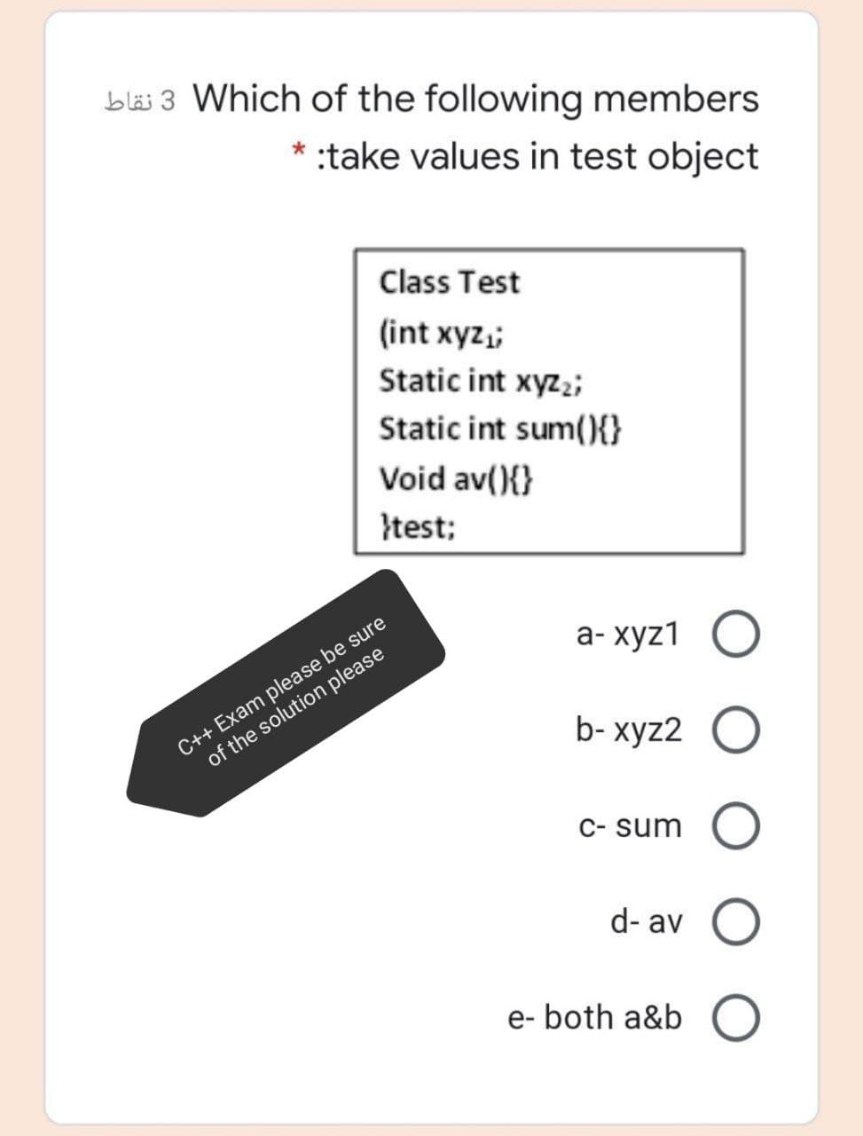 bläi 3 Which of the following members
:take values in test object
Class Test
(int xyz,;
Static int xyz;;
Static int sum(){}
Void av(){}
}test;
C++ Exam please be sure
of the solution please
а-хуz1 О
b- xyz2 O
C- sum
d- av
e- both a&b O
