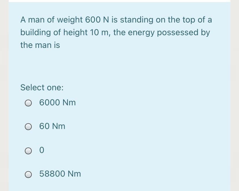 A man of weight 600 N is standing on the top of a
building of height 10 m, the energy possessed by
the man is
Select one:
O 6000 Nm
O 60 Nm
O 58800 Nm
