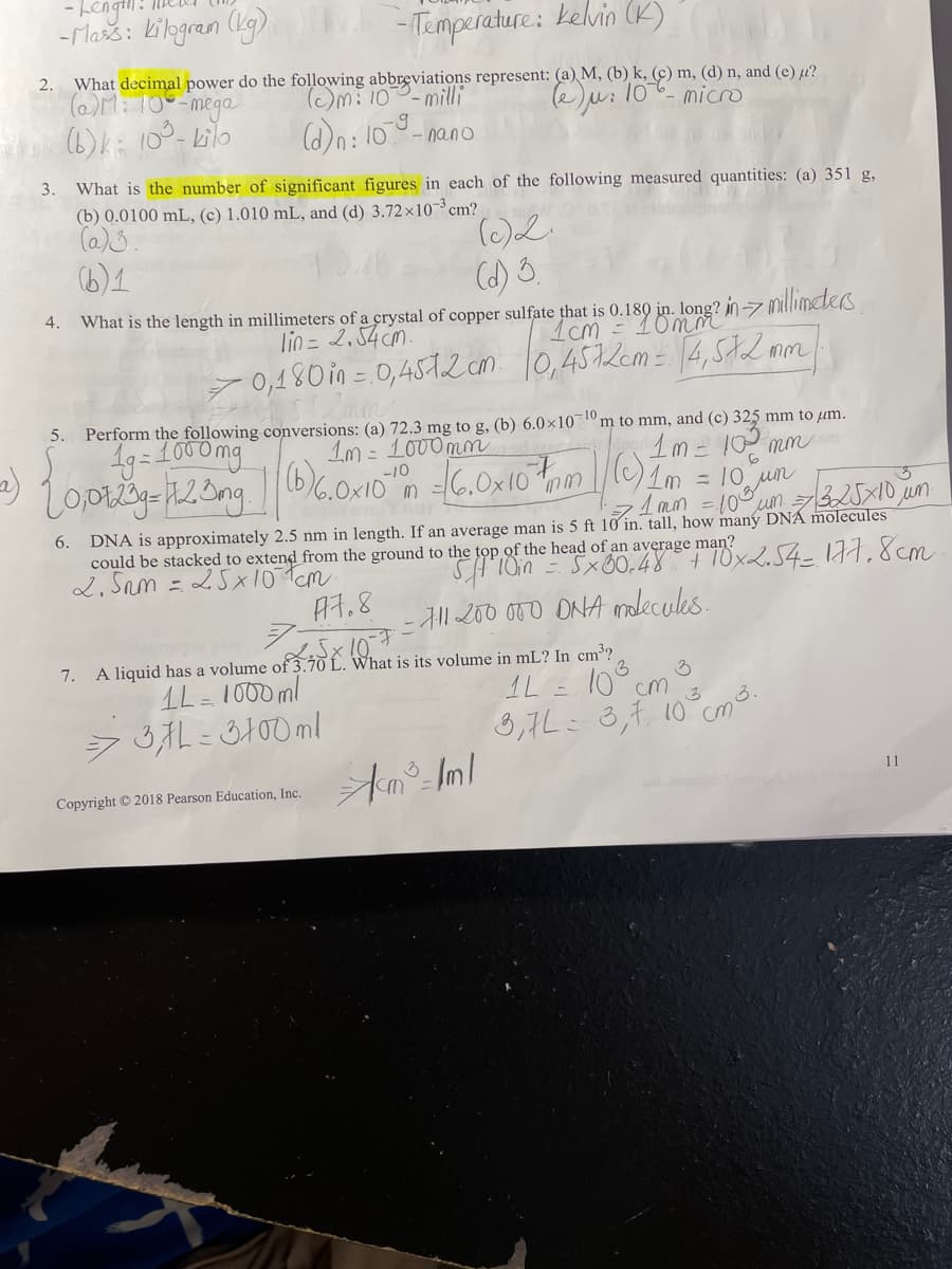 - Lengi.
-Mažs: kibgran (lg)
- Temperature: kelvin (K)
What decimal power do the following abbreviations represent: (a) M, (b) k, (c) m, (d) n, and (e) µ?
(OM: 10 -mega
2.
(Om: 100-mill
e)u: 10 micro
(6)k: 10°-kilo
(d)n: 10
- nano
3.
What is the number of significant figures in each of the following measured quantities: (a) 351 g,
(b) 0.0100 mL, (c) 1.010 mL, and (d) 3.72×10-³ cm?
(6)1
(d) 3,
4.
What is the length in millimeters of a crystal of copper sulfate that is 0.180 in. long? inz millimeters
lio = 2.54 cm.
- 0,480 in = 0,4572n. 10,4572em = [4,SA2 mm
Perform the following conversions: (a) 72.3 mg to g, (b) 6.0×101 m to mm, and (c) 325 mm to µm.
Im = 1000mm
5.
1g=1000mg
1m= 10 mm
(6)6.0x10 m -6.0x10
= 10 un
71 mim = 10
um.
DNA is approximately 2.5 nm in length. If an average man is 5 ft 10 in. tall, how many DNÁ molecules
could be stacked to extend from the ground to the top of the head of an average man?
2, Sam = 25x10Tcm
6.
SHION = Sx80.48+10x254- 177, 8cm
- Al1 200 000 ONA malecules.
A7.8
7.
A liquid has a volume of 3.70 L. What is its volume in mL? In cm³?
1L= 1000ml
1L = 10° cm
8,7L: 3,1 10 cm3.
11
Copyright © 2018 Pearson Education, Inc.
