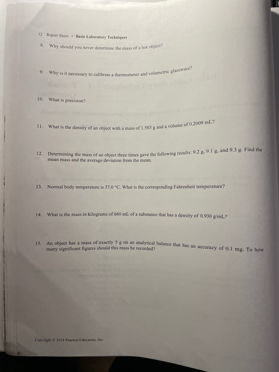 15. An object has a mass of exactly 5g on an analytical balance that has an accuracy of 0.1 mg. To how
12 Report Sheet · Basic Laboratory Techniques
8.
Why should you never determine the mass of a hot object?
9.
10.
What is precision?
up ollol nolds.od bid
11.
* Determining the mass of an object three times gave the following results: 9.2 g, 9.1 g, and 9.3 g. Find the
mean mass and the average deviation from the mean.
l lo do
13. Normal body temperature is 37.0 °C. What is the corresponding Fahrenheit temperature?
14.
What is the mass in kilograms of 680 mL of a substance that has a density of 0.930 g/mL?
many significant figures should this mass be recorded?
Copyright © 2018 Pearson Education, Inc.
