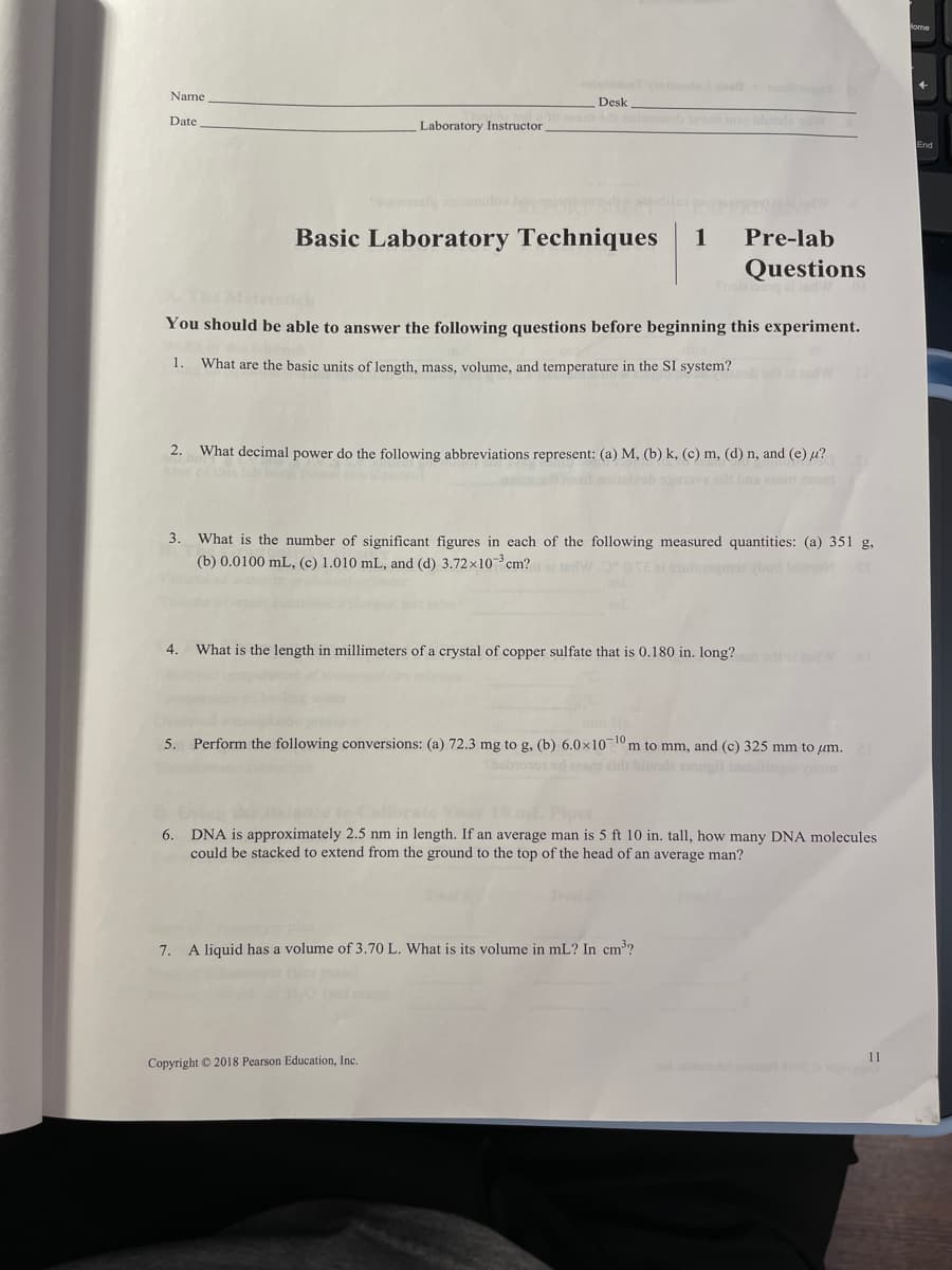 Name
Desk
Date
Laboratory Instructor
ovon o bloda w
Basic Laboratory Techniques
1
Pre-lab
Questions
Snoiang ai nd
Metersick
You should be able to answer the following questions before beginning this experiment.
1. What are the basic units of length, mass, volume, and temperature in the SI system?
2.
What decimal power do the following abbreviations represent: (a) M, (b) k, (c) m, (d) n, and (e) u?
omamot noiivob o ve adr bns asm om
3. What is the number of significant figures in each of the following measured quantities: (a) 351 g,
(b) 0.0100 mL, (c) 1.010 mL, and (d) 3.72x10cm? WO oTE ai utegmst bod la c
4.
What is the length in millimeters of a crystal of copper sulfate that is 0.180 in. long?
5. Perform the following conversions: (a) 72.3 mg to g, (b) 6.0x1010m to mm, and (c) 325 mm to um.
fbobiooo1 od eam aid blooda eougit inin m
6. DNA is approximately 2.5 nm in length. If an average man is 5 ft 10 in. tall, how many DNA molecules
could be stacked to extend from the ground to the top of the head of an average man?
7.
A liquid has a volume of 3.70 L. What is its volume in mL? In cm?
11
Copyright © 2018 Pearson Education, Inc.
