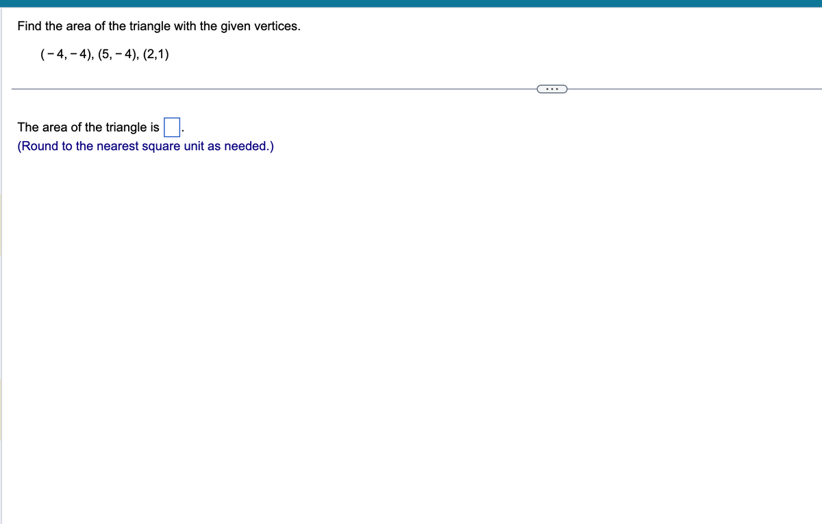 Find the area of the triangle with the given vertices.
( − 4, − 4), (5, — 4), (2,1)
The area of the triangle is
(Round to the nearest square unit as needed.)