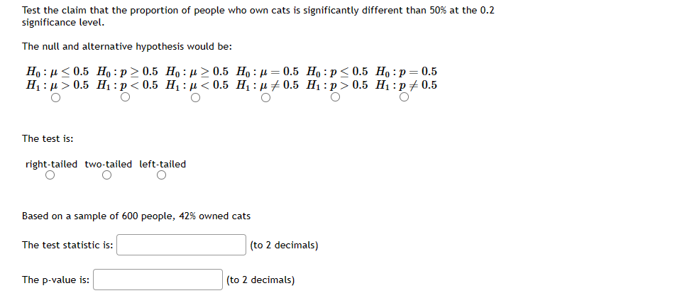 Test the claim that the proportion of people who own cats is significantly different than 50% at the 0.2
significance level.
The null and alternative hypothesis would be:
Ho: ≤0.5 Ho: p≥ 0.5 Ho: ≥ 0.5 Ho: p=0.5 Ho: p ≤ 0.5 Ho: p=0.5
H₁ μ> 0.5 H₁: p<0.5 H₁: p<0.5 H₁: p0.5 H₁:p>0.5 H₁: p0.5
O
O
O
O
O
The test is:
right-tailed two-tailed
O
O
Based on a sample of 600 people, 42% owned cats
The test statistic is:
left-tailed
O
The p-value is:
(to 2 decimals)
(to 2 decimals)