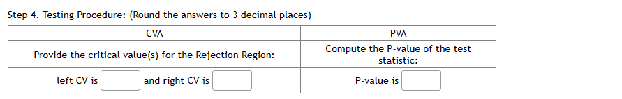 Step 4. Testing Procedure: (Round the answers to 3 decimal places)
CVA
Provide the critical value(s) for the Rejection Region:
left CV is
and right CV is
PVA
Compute the P-value of the test
statistic:
P-value is