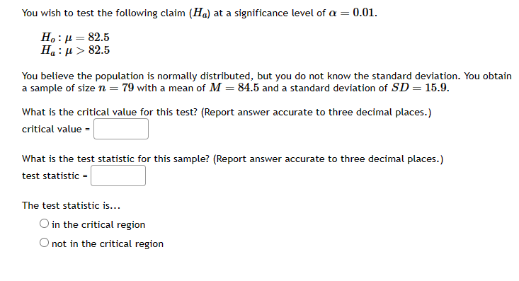 **Hypothesis Testing Example**

In this example, we aim to test the following claim (\(H_a\)) at a significance level of \(\alpha = 0.01\):

- Null Hypothesis (\(H_0\)): \(\mu = 82.5\)
- Alternative Hypothesis (\(H_a\)): \(\mu > 82.5\)

**Problem Statement:**
You believe the population is normally distributed, but you do not know the standard deviation. You obtain a sample of size \(n = 79\) with a mean of \(M = 84.5\) and a standard deviation of \(SD = 15.9\).

**Tasks:**
1. Determine the critical value for the test.
2. Calculate the test statistic for the sample.
3. Determine if the test statistic falls within the critical region.

**Critical Value Calculation:**
What is the critical value for this test? (Report the answer accurate to three decimal places.)

\[ \text{Critical value} = \]

**Test Statistic Calculation:**
What is the test statistic for this sample? (Report the answer accurate to three decimal places.)

\[ \text{Test statistic} = \]

**Conclusion:**
The test statistic is...

- ( ) in the critical region
- ( ) not in the critical region

By completing these steps, you can determine whether the test statistic falls within the critical region and thus make a decision about the null hypothesis \(H_0\).