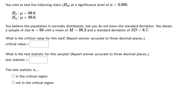 ### Hypothesis Testing for Population Mean

You wish to test the following claim (Hypothesis \( H_a \)) at a significance level of \(\alpha = 0.005\):

\[ H_0 : \mu = 89.6 \]
\[ H_a : \mu < 89.6 \]

You believe the population is normally distributed, but you do not know the standard deviation. You obtain a sample of size \( n = 64 \) with a mean of \( M = 86.2 \) and a standard deviation of \( SD = 6.7 \).

### Steps for Hypothesis Testing

1. **Determine the critical value for the test:**
   
   What is the critical value for this test? (Report answer accurate to three decimal places.)
   \[ \text{critical value} = \_\_\_\_\_\_\_ \]

2. **Calculate the test statistic:**
   
   What is the test statistic for this sample? (Report answer accurate to three decimal places.)
   \[ \text{test statistic} = \_\_\_\_\_\_\_ \]

3. **Decision Rule:**
   
   Determine if the test statistic is in the critical region.
   - \(\circ\) in the critical region
   - \(\circ\) not in the critical region

### Explanation

- **Null Hypothesis (H0):** The population mean (\(\mu\)) is 89.6.
- **Alternative Hypothesis (Ha):** The population mean (\(\mu\)) is less than 89.6.
- **Sample Information:**
  - *Sample size (n):* 64
  - *Sample mean (M):* 86.2
  - *Sample standard deviation (SD):* 6.7
- **Significance Level (\(\alpha\)):** 0.005

To complete this test, you will need to determine the appropriate critical value for a one-tailed test with the given significance level, calculate the test statistic using the sample data, and then compare the test statistic to the critical value to make a decision on the null hypothesis.